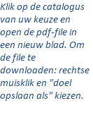 Klik op de catalogus van uw keuze en open de pdf-file in een nieuw blad. Om de file te downloaden: rechtse muisklik en "doel opslaan als" kiezen.  